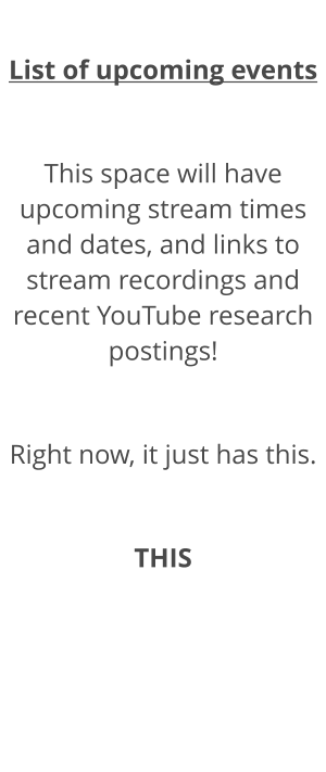 List of upcoming events  This space will have upcoming stream times and dates, and links to stream recordings and recent YouTube research postings!  Right now, it just has this.  THIS